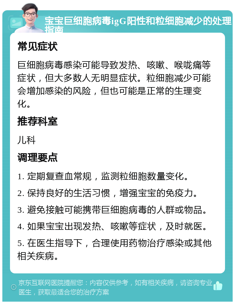 宝宝巨细胞病毒igG阳性和粒细胞减少的处理指南 常见症状 巨细胞病毒感染可能导致发热、咳嗽、喉咙痛等症状，但大多数人无明显症状。粒细胞减少可能会增加感染的风险，但也可能是正常的生理变化。 推荐科室 儿科 调理要点 1. 定期复查血常规，监测粒细胞数量变化。 2. 保持良好的生活习惯，增强宝宝的免疫力。 3. 避免接触可能携带巨细胞病毒的人群或物品。 4. 如果宝宝出现发热、咳嗽等症状，及时就医。 5. 在医生指导下，合理使用药物治疗感染或其他相关疾病。