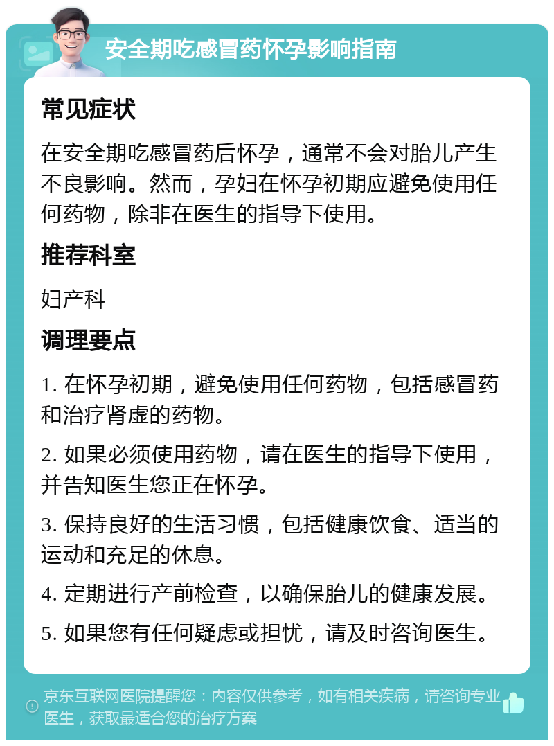 安全期吃感冒药怀孕影响指南 常见症状 在安全期吃感冒药后怀孕，通常不会对胎儿产生不良影响。然而，孕妇在怀孕初期应避免使用任何药物，除非在医生的指导下使用。 推荐科室 妇产科 调理要点 1. 在怀孕初期，避免使用任何药物，包括感冒药和治疗肾虚的药物。 2. 如果必须使用药物，请在医生的指导下使用，并告知医生您正在怀孕。 3. 保持良好的生活习惯，包括健康饮食、适当的运动和充足的休息。 4. 定期进行产前检查，以确保胎儿的健康发展。 5. 如果您有任何疑虑或担忧，请及时咨询医生。