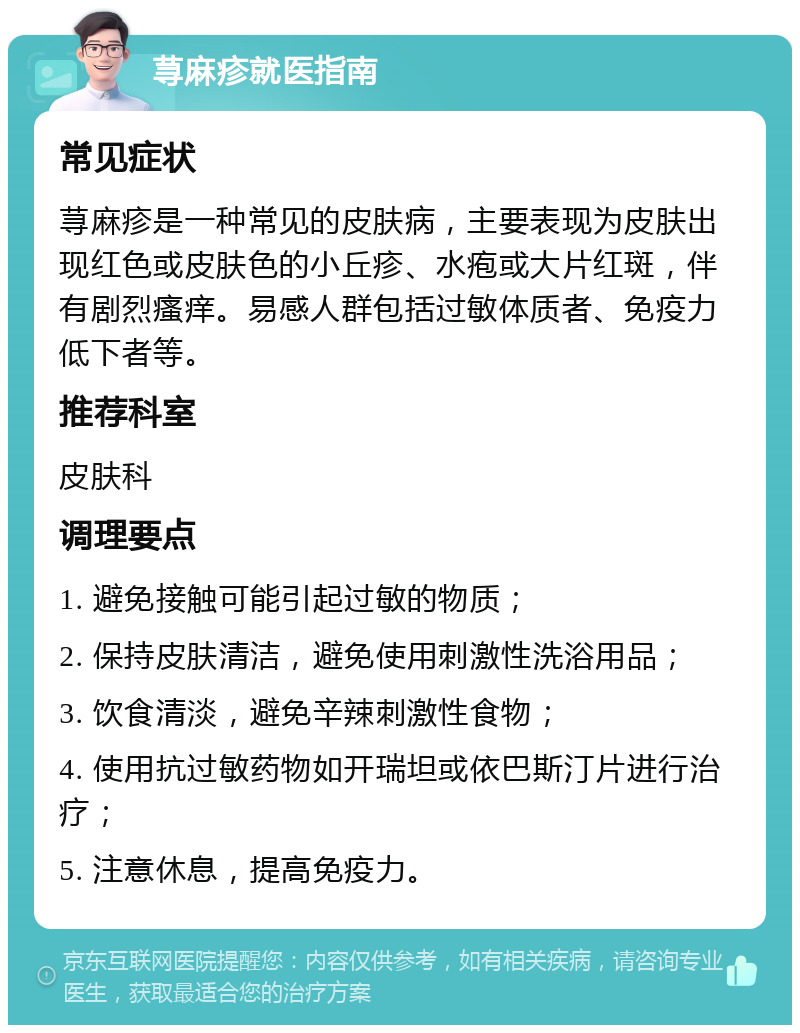 荨麻疹就医指南 常见症状 荨麻疹是一种常见的皮肤病，主要表现为皮肤出现红色或皮肤色的小丘疹、水疱或大片红斑，伴有剧烈瘙痒。易感人群包括过敏体质者、免疫力低下者等。 推荐科室 皮肤科 调理要点 1. 避免接触可能引起过敏的物质； 2. 保持皮肤清洁，避免使用刺激性洗浴用品； 3. 饮食清淡，避免辛辣刺激性食物； 4. 使用抗过敏药物如开瑞坦或依巴斯汀片进行治疗； 5. 注意休息，提高免疫力。