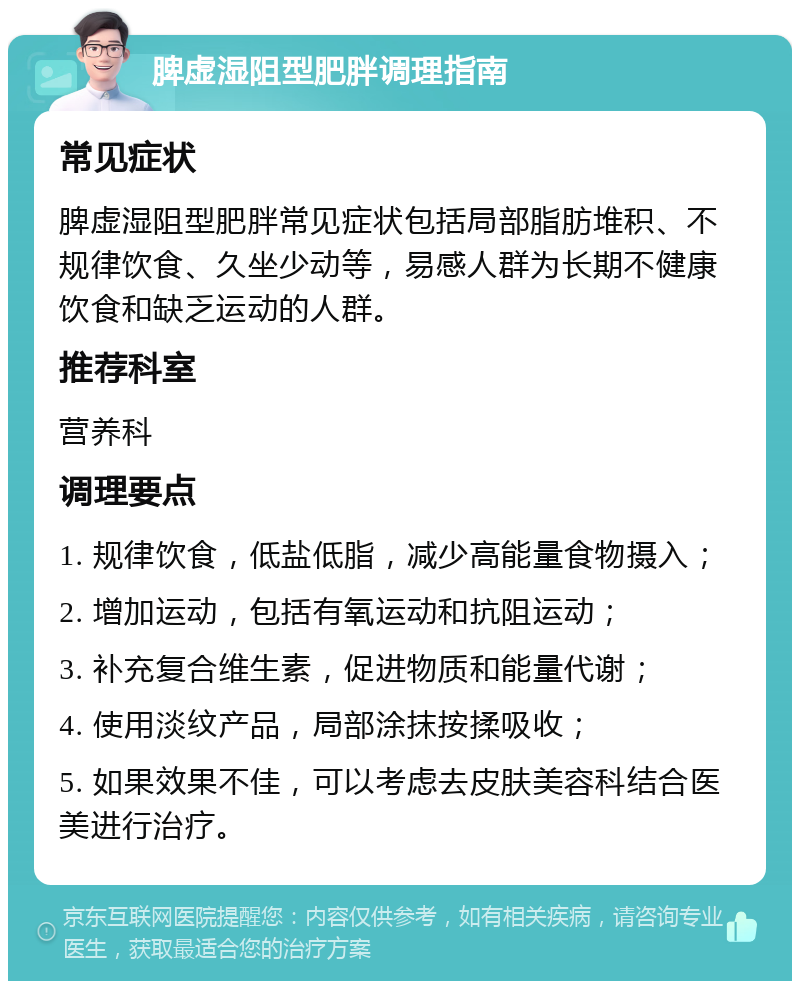 脾虚湿阻型肥胖调理指南 常见症状 脾虚湿阻型肥胖常见症状包括局部脂肪堆积、不规律饮食、久坐少动等，易感人群为长期不健康饮食和缺乏运动的人群。 推荐科室 营养科 调理要点 1. 规律饮食，低盐低脂，减少高能量食物摄入； 2. 增加运动，包括有氧运动和抗阻运动； 3. 补充复合维生素，促进物质和能量代谢； 4. 使用淡纹产品，局部涂抹按揉吸收； 5. 如果效果不佳，可以考虑去皮肤美容科结合医美进行治疗。