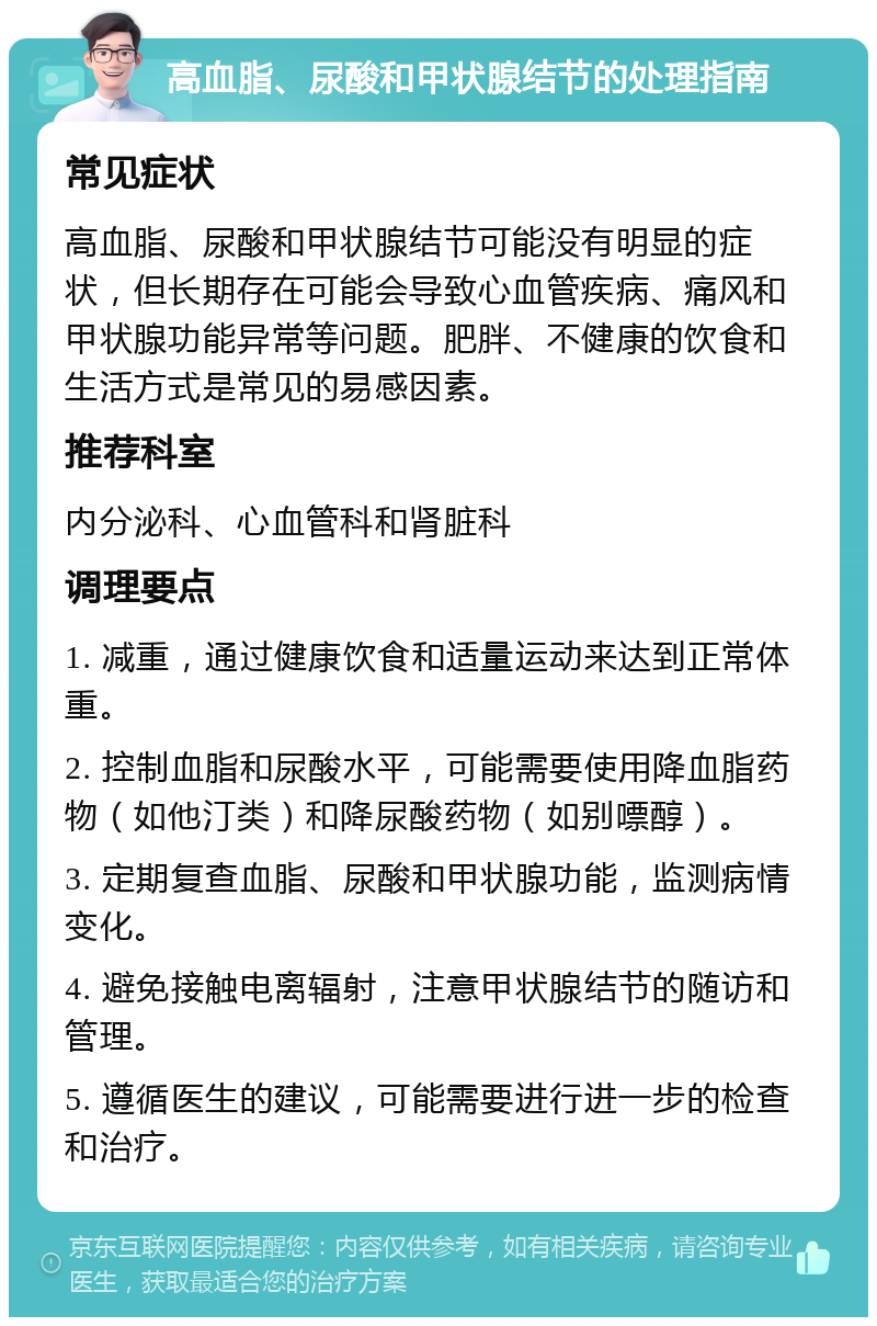 高血脂、尿酸和甲状腺结节的处理指南 常见症状 高血脂、尿酸和甲状腺结节可能没有明显的症状，但长期存在可能会导致心血管疾病、痛风和甲状腺功能异常等问题。肥胖、不健康的饮食和生活方式是常见的易感因素。 推荐科室 内分泌科、心血管科和肾脏科 调理要点 1. 减重，通过健康饮食和适量运动来达到正常体重。 2. 控制血脂和尿酸水平，可能需要使用降血脂药物（如他汀类）和降尿酸药物（如别嘌醇）。 3. 定期复查血脂、尿酸和甲状腺功能，监测病情变化。 4. 避免接触电离辐射，注意甲状腺结节的随访和管理。 5. 遵循医生的建议，可能需要进行进一步的检查和治疗。