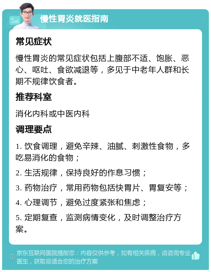 慢性胃炎就医指南 常见症状 慢性胃炎的常见症状包括上腹部不适、饱胀、恶心、呕吐、食欲减退等，多见于中老年人群和长期不规律饮食者。 推荐科室 消化内科或中医内科 调理要点 1. 饮食调理，避免辛辣、油腻、刺激性食物，多吃易消化的食物； 2. 生活规律，保持良好的作息习惯； 3. 药物治疗，常用药物包括快胃片、胃复安等； 4. 心理调节，避免过度紧张和焦虑； 5. 定期复查，监测病情变化，及时调整治疗方案。