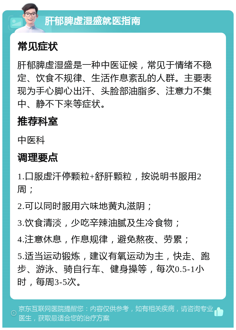 肝郁脾虚湿盛就医指南 常见症状 肝郁脾虚湿盛是一种中医证候，常见于情绪不稳定、饮食不规律、生活作息紊乱的人群。主要表现为手心脚心出汗、头脸部油脂多、注意力不集中、静不下来等症状。 推荐科室 中医科 调理要点 1.口服虚汗停颗粒+舒肝颗粒，按说明书服用2周； 2.可以同时服用六味地黄丸滋阴； 3.饮食清淡，少吃辛辣油腻及生冷食物； 4.注意休息，作息规律，避免熬夜、劳累； 5.适当运动锻炼，建议有氧运动为主，快走、跑步、游泳、骑自行车、健身操等，每次0.5-1小时，每周3-5次。