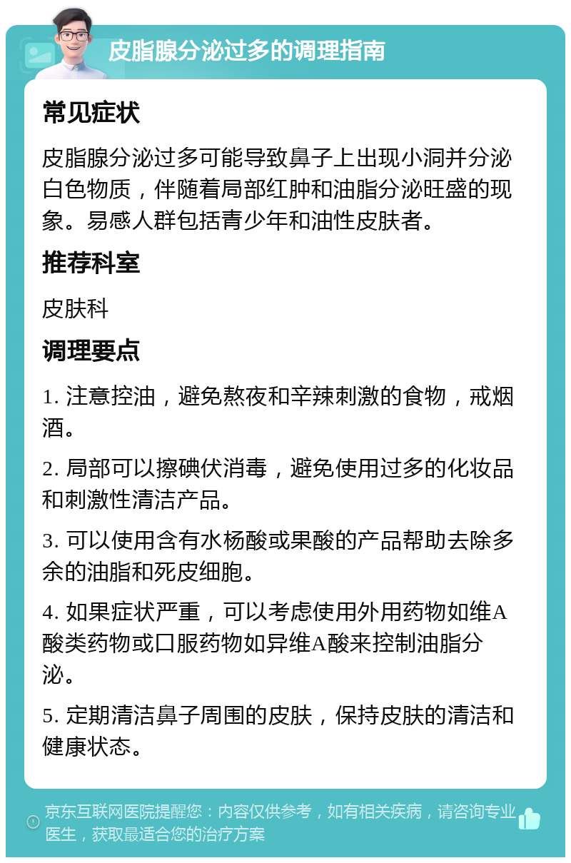 皮脂腺分泌过多的调理指南 常见症状 皮脂腺分泌过多可能导致鼻子上出现小洞并分泌白色物质，伴随着局部红肿和油脂分泌旺盛的现象。易感人群包括青少年和油性皮肤者。 推荐科室 皮肤科 调理要点 1. 注意控油，避免熬夜和辛辣刺激的食物，戒烟酒。 2. 局部可以擦碘伏消毒，避免使用过多的化妆品和刺激性清洁产品。 3. 可以使用含有水杨酸或果酸的产品帮助去除多余的油脂和死皮细胞。 4. 如果症状严重，可以考虑使用外用药物如维A酸类药物或口服药物如异维A酸来控制油脂分泌。 5. 定期清洁鼻子周围的皮肤，保持皮肤的清洁和健康状态。