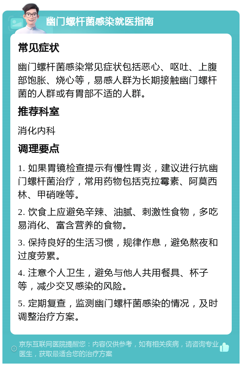 幽门螺杆菌感染就医指南 常见症状 幽门螺杆菌感染常见症状包括恶心、呕吐、上腹部饱胀、烧心等，易感人群为长期接触幽门螺杆菌的人群或有胃部不适的人群。 推荐科室 消化内科 调理要点 1. 如果胃镜检查提示有慢性胃炎，建议进行抗幽门螺杆菌治疗，常用药物包括克拉霉素、阿莫西林、甲硝唑等。 2. 饮食上应避免辛辣、油腻、刺激性食物，多吃易消化、富含营养的食物。 3. 保持良好的生活习惯，规律作息，避免熬夜和过度劳累。 4. 注意个人卫生，避免与他人共用餐具、杯子等，减少交叉感染的风险。 5. 定期复查，监测幽门螺杆菌感染的情况，及时调整治疗方案。