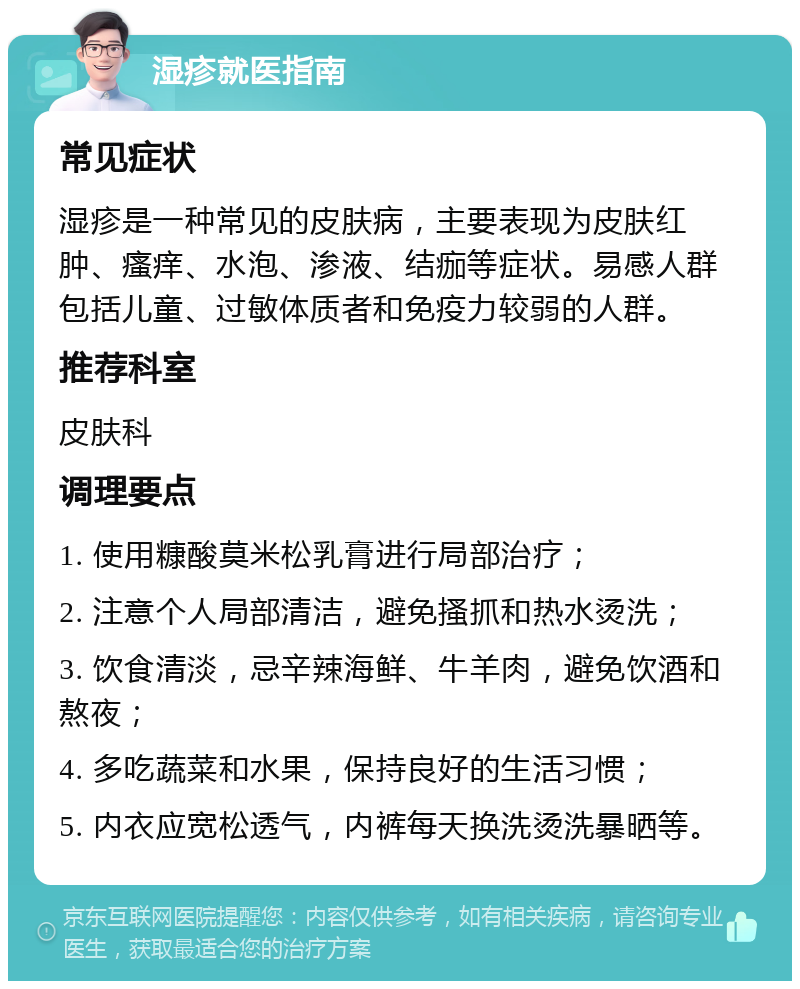 湿疹就医指南 常见症状 湿疹是一种常见的皮肤病，主要表现为皮肤红肿、瘙痒、水泡、渗液、结痂等症状。易感人群包括儿童、过敏体质者和免疫力较弱的人群。 推荐科室 皮肤科 调理要点 1. 使用糠酸莫米松乳膏进行局部治疗； 2. 注意个人局部清洁，避免搔抓和热水烫洗； 3. 饮食清淡，忌辛辣海鲜、牛羊肉，避免饮酒和熬夜； 4. 多吃蔬菜和水果，保持良好的生活习惯； 5. 内衣应宽松透气，内裤每天换洗烫洗暴晒等。