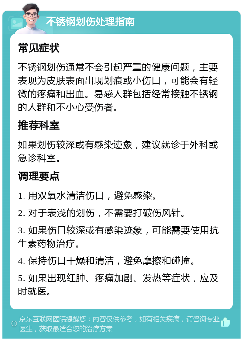 不锈钢划伤处理指南 常见症状 不锈钢划伤通常不会引起严重的健康问题，主要表现为皮肤表面出现划痕或小伤口，可能会有轻微的疼痛和出血。易感人群包括经常接触不锈钢的人群和不小心受伤者。 推荐科室 如果划伤较深或有感染迹象，建议就诊于外科或急诊科室。 调理要点 1. 用双氧水清洁伤口，避免感染。 2. 对于表浅的划伤，不需要打破伤风针。 3. 如果伤口较深或有感染迹象，可能需要使用抗生素药物治疗。 4. 保持伤口干燥和清洁，避免摩擦和碰撞。 5. 如果出现红肿、疼痛加剧、发热等症状，应及时就医。