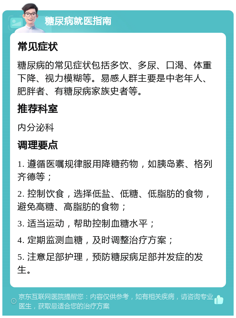 糖尿病就医指南 常见症状 糖尿病的常见症状包括多饮、多尿、口渴、体重下降、视力模糊等。易感人群主要是中老年人、肥胖者、有糖尿病家族史者等。 推荐科室 内分泌科 调理要点 1. 遵循医嘱规律服用降糖药物，如胰岛素、格列齐德等； 2. 控制饮食，选择低盐、低糖、低脂肪的食物，避免高糖、高脂肪的食物； 3. 适当运动，帮助控制血糖水平； 4. 定期监测血糖，及时调整治疗方案； 5. 注意足部护理，预防糖尿病足部并发症的发生。