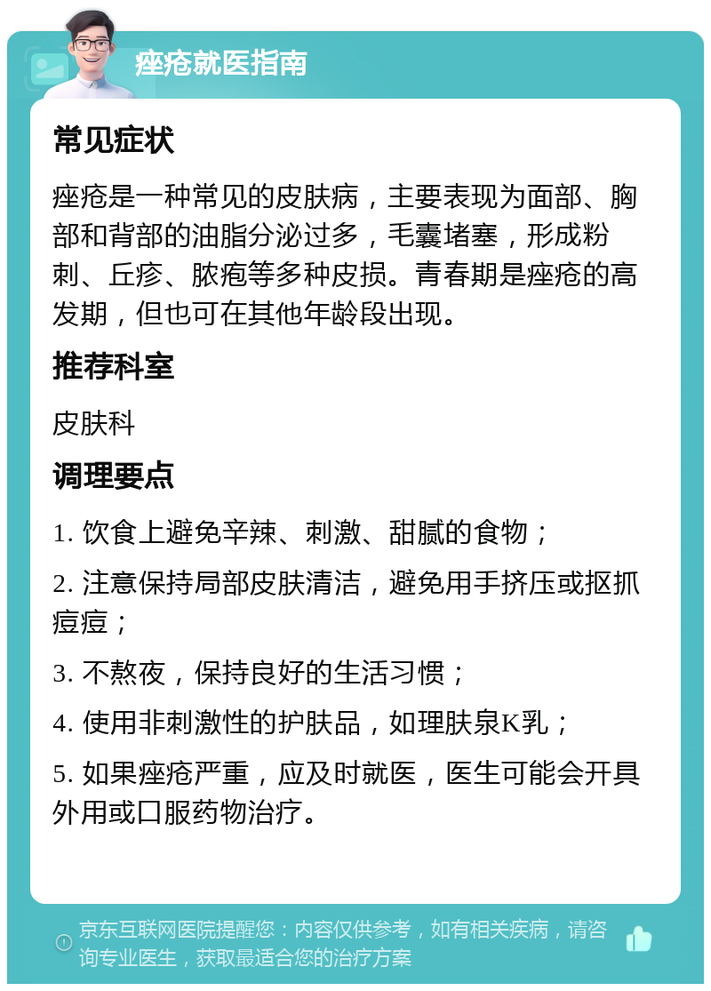 痤疮就医指南 常见症状 痤疮是一种常见的皮肤病，主要表现为面部、胸部和背部的油脂分泌过多，毛囊堵塞，形成粉刺、丘疹、脓疱等多种皮损。青春期是痤疮的高发期，但也可在其他年龄段出现。 推荐科室 皮肤科 调理要点 1. 饮食上避免辛辣、刺激、甜腻的食物； 2. 注意保持局部皮肤清洁，避免用手挤压或抠抓痘痘； 3. 不熬夜，保持良好的生活习惯； 4. 使用非刺激性的护肤品，如理肤泉K乳； 5. 如果痤疮严重，应及时就医，医生可能会开具外用或口服药物治疗。