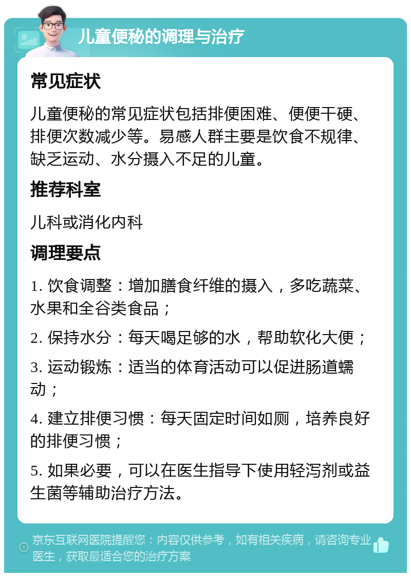 儿童便秘的调理与治疗 常见症状 儿童便秘的常见症状包括排便困难、便便干硬、排便次数减少等。易感人群主要是饮食不规律、缺乏运动、水分摄入不足的儿童。 推荐科室 儿科或消化内科 调理要点 1. 饮食调整：增加膳食纤维的摄入，多吃蔬菜、水果和全谷类食品； 2. 保持水分：每天喝足够的水，帮助软化大便； 3. 运动锻炼：适当的体育活动可以促进肠道蠕动； 4. 建立排便习惯：每天固定时间如厕，培养良好的排便习惯； 5. 如果必要，可以在医生指导下使用轻泻剂或益生菌等辅助治疗方法。