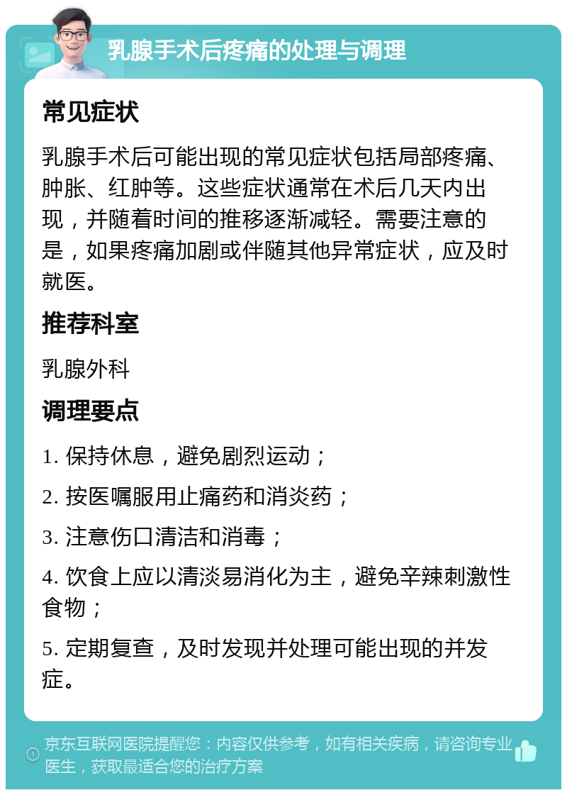 乳腺手术后疼痛的处理与调理 常见症状 乳腺手术后可能出现的常见症状包括局部疼痛、肿胀、红肿等。这些症状通常在术后几天内出现，并随着时间的推移逐渐减轻。需要注意的是，如果疼痛加剧或伴随其他异常症状，应及时就医。 推荐科室 乳腺外科 调理要点 1. 保持休息，避免剧烈运动； 2. 按医嘱服用止痛药和消炎药； 3. 注意伤口清洁和消毒； 4. 饮食上应以清淡易消化为主，避免辛辣刺激性食物； 5. 定期复查，及时发现并处理可能出现的并发症。