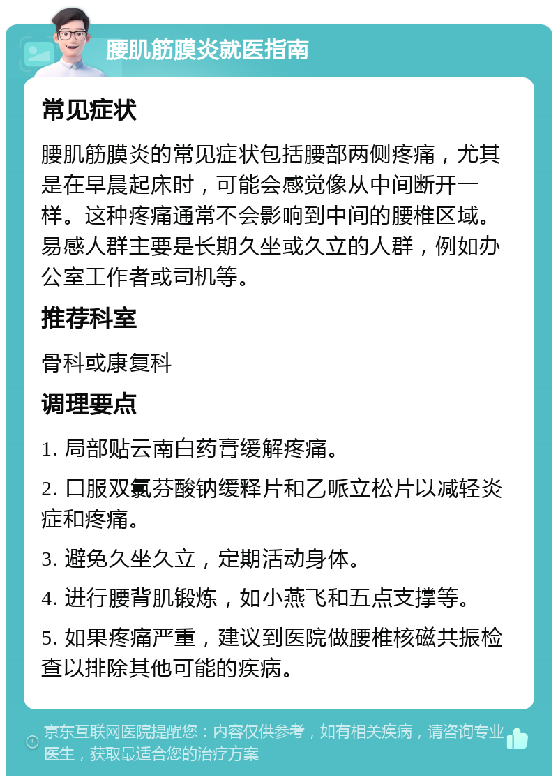 腰肌筋膜炎就医指南 常见症状 腰肌筋膜炎的常见症状包括腰部两侧疼痛，尤其是在早晨起床时，可能会感觉像从中间断开一样。这种疼痛通常不会影响到中间的腰椎区域。易感人群主要是长期久坐或久立的人群，例如办公室工作者或司机等。 推荐科室 骨科或康复科 调理要点 1. 局部贴云南白药膏缓解疼痛。 2. 口服双氯芬酸钠缓释片和乙哌立松片以减轻炎症和疼痛。 3. 避免久坐久立，定期活动身体。 4. 进行腰背肌锻炼，如小燕飞和五点支撑等。 5. 如果疼痛严重，建议到医院做腰椎核磁共振检查以排除其他可能的疾病。