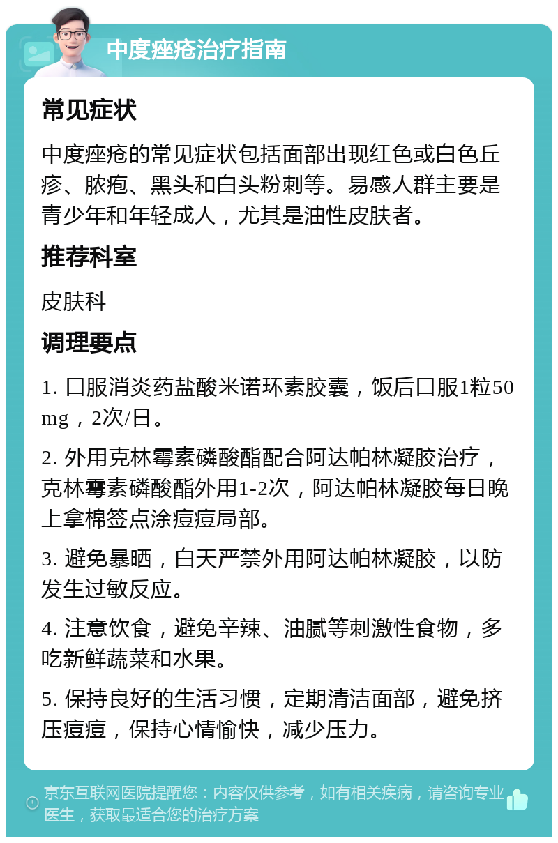 中度痤疮治疗指南 常见症状 中度痤疮的常见症状包括面部出现红色或白色丘疹、脓疱、黑头和白头粉刺等。易感人群主要是青少年和年轻成人，尤其是油性皮肤者。 推荐科室 皮肤科 调理要点 1. 口服消炎药盐酸米诺环素胶囊，饭后口服1粒50mg，2次/日。 2. 外用克林霉素磷酸酯配合阿达帕林凝胶治疗，克林霉素磷酸酯外用1-2次，阿达帕林凝胶每日晚上拿棉签点涂痘痘局部。 3. 避免暴晒，白天严禁外用阿达帕林凝胶，以防发生过敏反应。 4. 注意饮食，避免辛辣、油腻等刺激性食物，多吃新鲜蔬菜和水果。 5. 保持良好的生活习惯，定期清洁面部，避免挤压痘痘，保持心情愉快，减少压力。