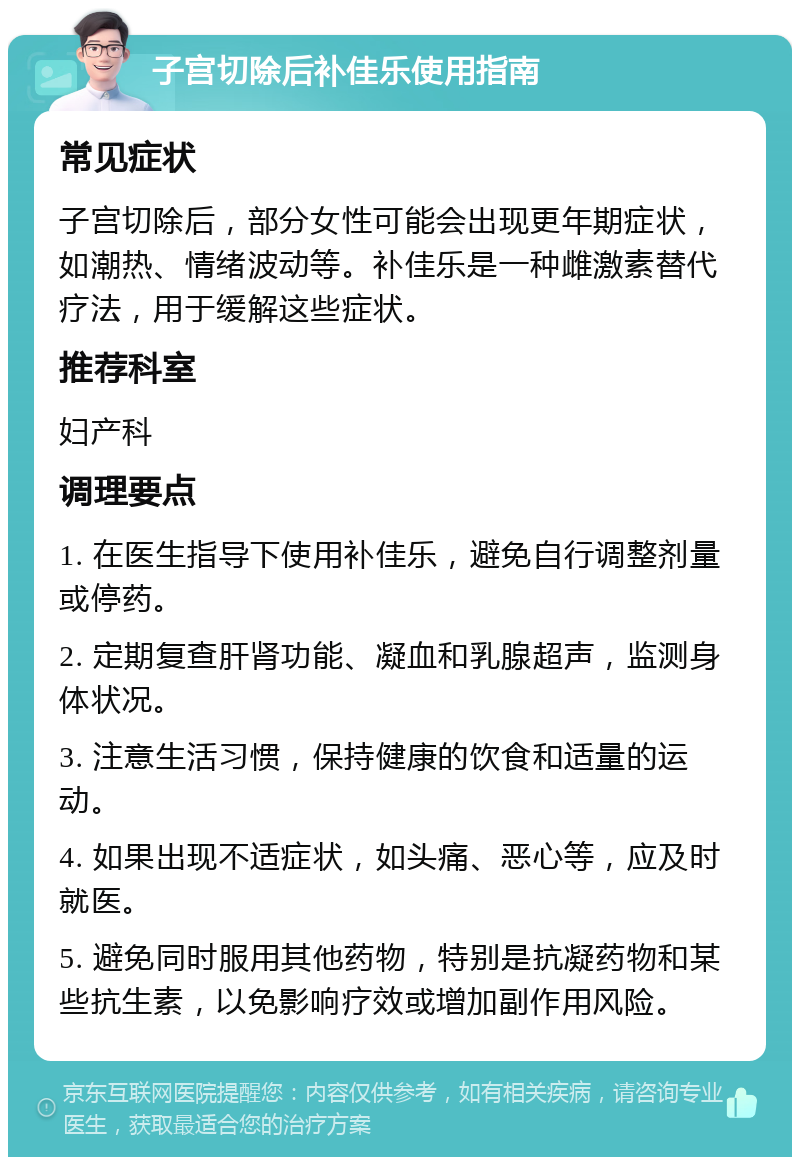 子宫切除后补佳乐使用指南 常见症状 子宫切除后，部分女性可能会出现更年期症状，如潮热、情绪波动等。补佳乐是一种雌激素替代疗法，用于缓解这些症状。 推荐科室 妇产科 调理要点 1. 在医生指导下使用补佳乐，避免自行调整剂量或停药。 2. 定期复查肝肾功能、凝血和乳腺超声，监测身体状况。 3. 注意生活习惯，保持健康的饮食和适量的运动。 4. 如果出现不适症状，如头痛、恶心等，应及时就医。 5. 避免同时服用其他药物，特别是抗凝药物和某些抗生素，以免影响疗效或增加副作用风险。