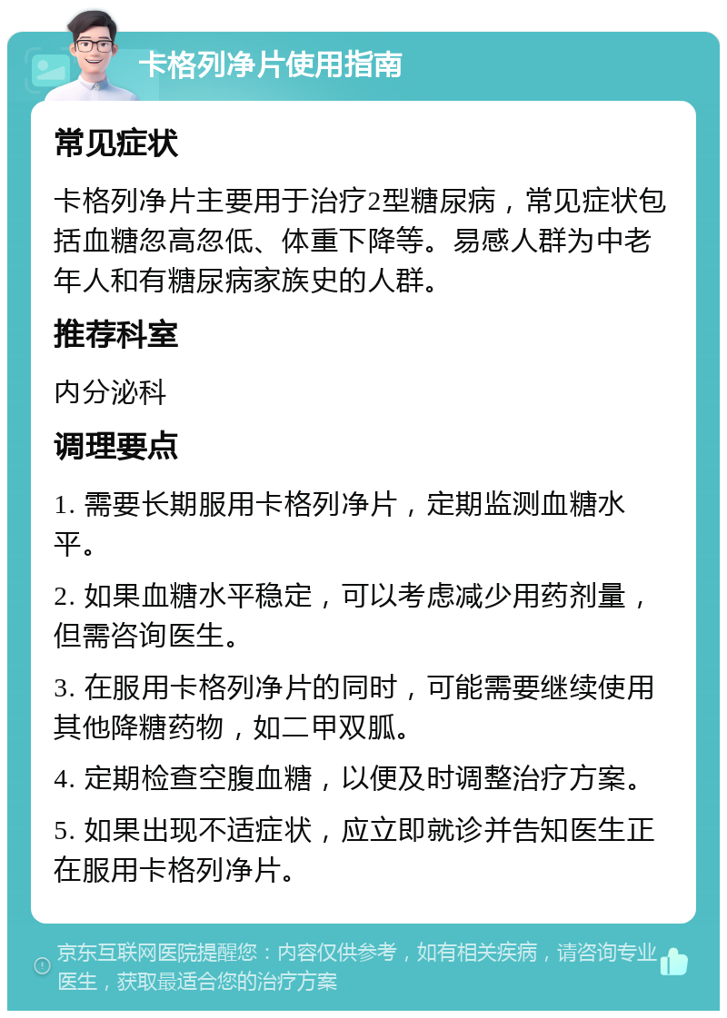 卡格列净片使用指南 常见症状 卡格列净片主要用于治疗2型糖尿病，常见症状包括血糖忽高忽低、体重下降等。易感人群为中老年人和有糖尿病家族史的人群。 推荐科室 内分泌科 调理要点 1. 需要长期服用卡格列净片，定期监测血糖水平。 2. 如果血糖水平稳定，可以考虑减少用药剂量，但需咨询医生。 3. 在服用卡格列净片的同时，可能需要继续使用其他降糖药物，如二甲双胍。 4. 定期检查空腹血糖，以便及时调整治疗方案。 5. 如果出现不适症状，应立即就诊并告知医生正在服用卡格列净片。