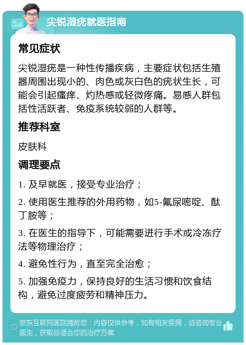 尖锐湿疣就医指南 常见症状 尖锐湿疣是一种性传播疾病，主要症状包括生殖器周围出现小的、肉色或灰白色的疣状生长，可能会引起瘙痒、灼热感或轻微疼痛。易感人群包括性活跃者、免疫系统较弱的人群等。 推荐科室 皮肤科 调理要点 1. 及早就医，接受专业治疗； 2. 使用医生推荐的外用药物，如5-氟尿嘧啶、酞丁胺等； 3. 在医生的指导下，可能需要进行手术或冷冻疗法等物理治疗； 4. 避免性行为，直至完全治愈； 5. 加强免疫力，保持良好的生活习惯和饮食结构，避免过度疲劳和精神压力。