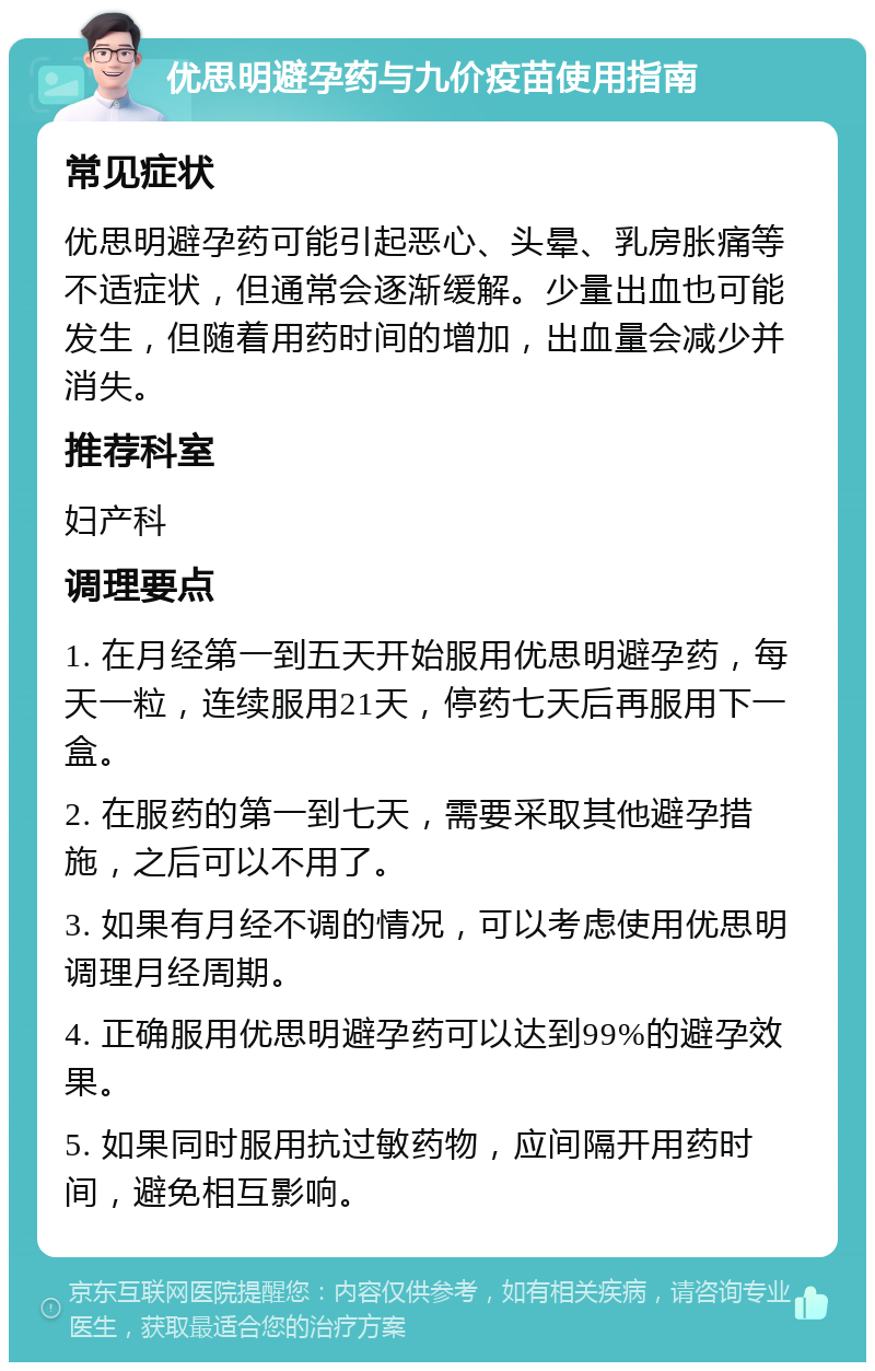 优思明避孕药与九价疫苗使用指南 常见症状 优思明避孕药可能引起恶心、头晕、乳房胀痛等不适症状，但通常会逐渐缓解。少量出血也可能发生，但随着用药时间的增加，出血量会减少并消失。 推荐科室 妇产科 调理要点 1. 在月经第一到五天开始服用优思明避孕药，每天一粒，连续服用21天，停药七天后再服用下一盒。 2. 在服药的第一到七天，需要采取其他避孕措施，之后可以不用了。 3. 如果有月经不调的情况，可以考虑使用优思明调理月经周期。 4. 正确服用优思明避孕药可以达到99%的避孕效果。 5. 如果同时服用抗过敏药物，应间隔开用药时间，避免相互影响。