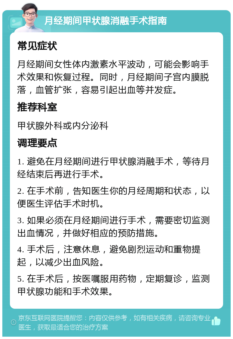 月经期间甲状腺消融手术指南 常见症状 月经期间女性体内激素水平波动，可能会影响手术效果和恢复过程。同时，月经期间子宫内膜脱落，血管扩张，容易引起出血等并发症。 推荐科室 甲状腺外科或内分泌科 调理要点 1. 避免在月经期间进行甲状腺消融手术，等待月经结束后再进行手术。 2. 在手术前，告知医生你的月经周期和状态，以便医生评估手术时机。 3. 如果必须在月经期间进行手术，需要密切监测出血情况，并做好相应的预防措施。 4. 手术后，注意休息，避免剧烈运动和重物提起，以减少出血风险。 5. 在手术后，按医嘱服用药物，定期复诊，监测甲状腺功能和手术效果。