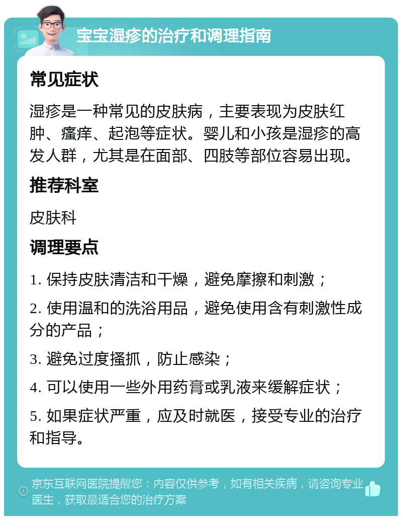 宝宝湿疹的治疗和调理指南 常见症状 湿疹是一种常见的皮肤病，主要表现为皮肤红肿、瘙痒、起泡等症状。婴儿和小孩是湿疹的高发人群，尤其是在面部、四肢等部位容易出现。 推荐科室 皮肤科 调理要点 1. 保持皮肤清洁和干燥，避免摩擦和刺激； 2. 使用温和的洗浴用品，避免使用含有刺激性成分的产品； 3. 避免过度搔抓，防止感染； 4. 可以使用一些外用药膏或乳液来缓解症状； 5. 如果症状严重，应及时就医，接受专业的治疗和指导。