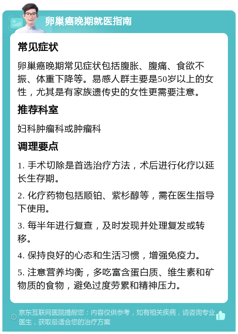 卵巢癌晚期就医指南 常见症状 卵巢癌晚期常见症状包括腹胀、腹痛、食欲不振、体重下降等。易感人群主要是50岁以上的女性，尤其是有家族遗传史的女性更需要注意。 推荐科室 妇科肿瘤科或肿瘤科 调理要点 1. 手术切除是首选治疗方法，术后进行化疗以延长生存期。 2. 化疗药物包括顺铂、紫杉醇等，需在医生指导下使用。 3. 每半年进行复查，及时发现并处理复发或转移。 4. 保持良好的心态和生活习惯，增强免疫力。 5. 注意营养均衡，多吃富含蛋白质、维生素和矿物质的食物，避免过度劳累和精神压力。