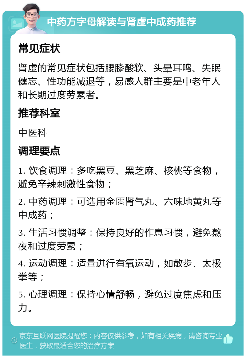 中药方字母解读与肾虚中成药推荐 常见症状 肾虚的常见症状包括腰膝酸软、头晕耳鸣、失眠健忘、性功能减退等，易感人群主要是中老年人和长期过度劳累者。 推荐科室 中医科 调理要点 1. 饮食调理：多吃黑豆、黑芝麻、核桃等食物，避免辛辣刺激性食物； 2. 中药调理：可选用金匮肾气丸、六味地黄丸等中成药； 3. 生活习惯调整：保持良好的作息习惯，避免熬夜和过度劳累； 4. 运动调理：适量进行有氧运动，如散步、太极拳等； 5. 心理调理：保持心情舒畅，避免过度焦虑和压力。