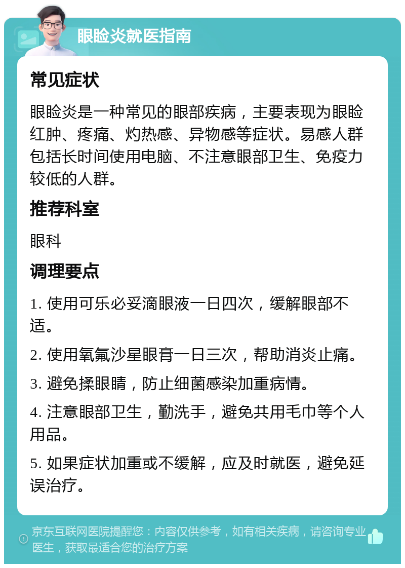 眼睑炎就医指南 常见症状 眼睑炎是一种常见的眼部疾病，主要表现为眼睑红肿、疼痛、灼热感、异物感等症状。易感人群包括长时间使用电脑、不注意眼部卫生、免疫力较低的人群。 推荐科室 眼科 调理要点 1. 使用可乐必妥滴眼液一日四次，缓解眼部不适。 2. 使用氧氟沙星眼膏一日三次，帮助消炎止痛。 3. 避免揉眼睛，防止细菌感染加重病情。 4. 注意眼部卫生，勤洗手，避免共用毛巾等个人用品。 5. 如果症状加重或不缓解，应及时就医，避免延误治疗。