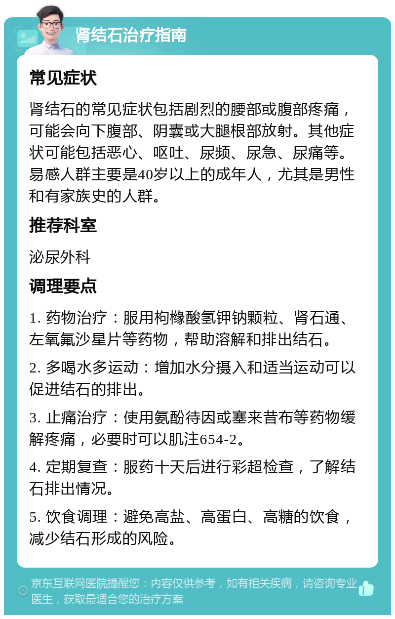 肾结石治疗指南 常见症状 肾结石的常见症状包括剧烈的腰部或腹部疼痛，可能会向下腹部、阴囊或大腿根部放射。其他症状可能包括恶心、呕吐、尿频、尿急、尿痛等。易感人群主要是40岁以上的成年人，尤其是男性和有家族史的人群。 推荐科室 泌尿外科 调理要点 1. 药物治疗：服用枸橼酸氢钾钠颗粒、肾石通、左氧氟沙星片等药物，帮助溶解和排出结石。 2. 多喝水多运动：增加水分摄入和适当运动可以促进结石的排出。 3. 止痛治疗：使用氨酚待因或塞来昔布等药物缓解疼痛，必要时可以肌注654-2。 4. 定期复查：服药十天后进行彩超检查，了解结石排出情况。 5. 饮食调理：避免高盐、高蛋白、高糖的饮食，减少结石形成的风险。