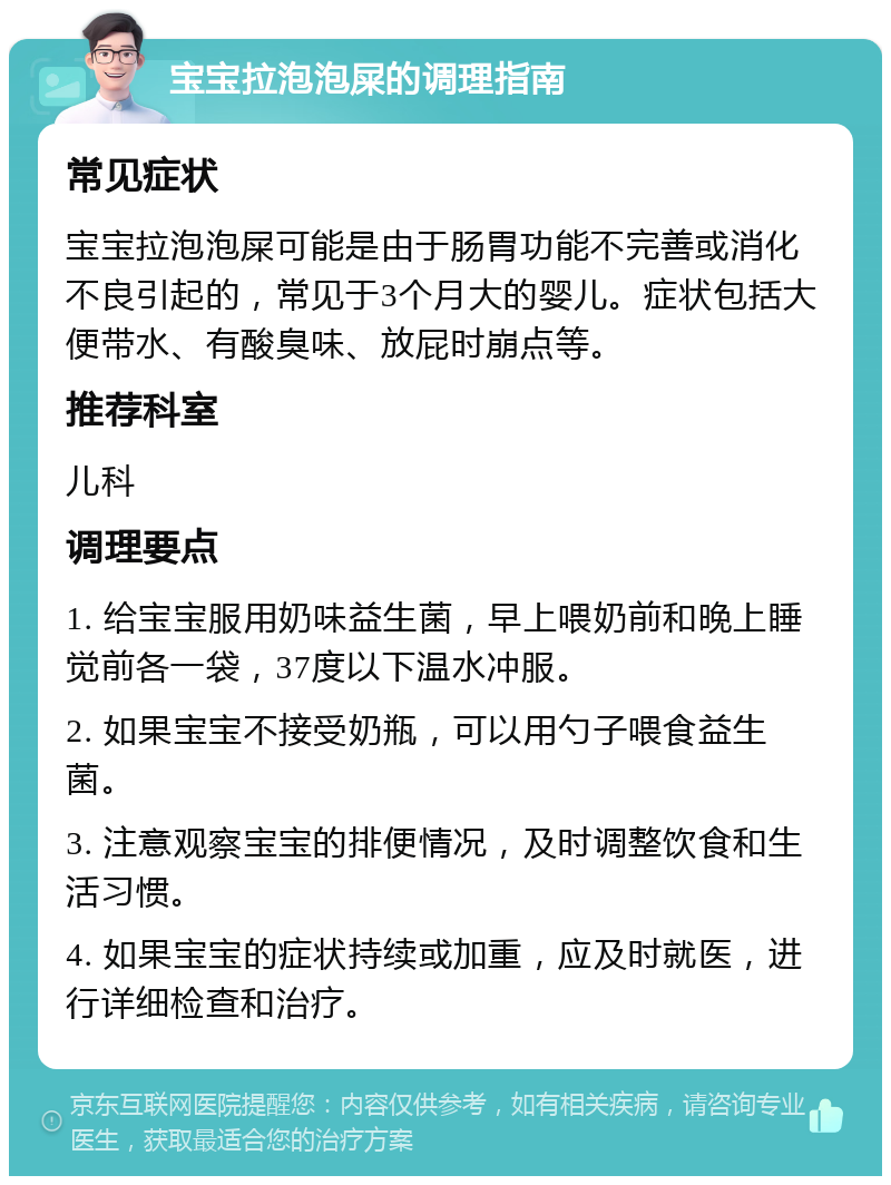 宝宝拉泡泡屎的调理指南 常见症状 宝宝拉泡泡屎可能是由于肠胃功能不完善或消化不良引起的，常见于3个月大的婴儿。症状包括大便带水、有酸臭味、放屁时崩点等。 推荐科室 儿科 调理要点 1. 给宝宝服用奶味益生菌，早上喂奶前和晚上睡觉前各一袋，37度以下温水冲服。 2. 如果宝宝不接受奶瓶，可以用勺子喂食益生菌。 3. 注意观察宝宝的排便情况，及时调整饮食和生活习惯。 4. 如果宝宝的症状持续或加重，应及时就医，进行详细检查和治疗。