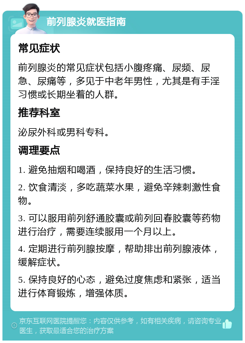 前列腺炎就医指南 常见症状 前列腺炎的常见症状包括小腹疼痛、尿频、尿急、尿痛等，多见于中老年男性，尤其是有手淫习惯或长期坐着的人群。 推荐科室 泌尿外科或男科专科。 调理要点 1. 避免抽烟和喝酒，保持良好的生活习惯。 2. 饮食清淡，多吃蔬菜水果，避免辛辣刺激性食物。 3. 可以服用前列舒通胶囊或前列回春胶囊等药物进行治疗，需要连续服用一个月以上。 4. 定期进行前列腺按摩，帮助排出前列腺液体，缓解症状。 5. 保持良好的心态，避免过度焦虑和紧张，适当进行体育锻炼，增强体质。