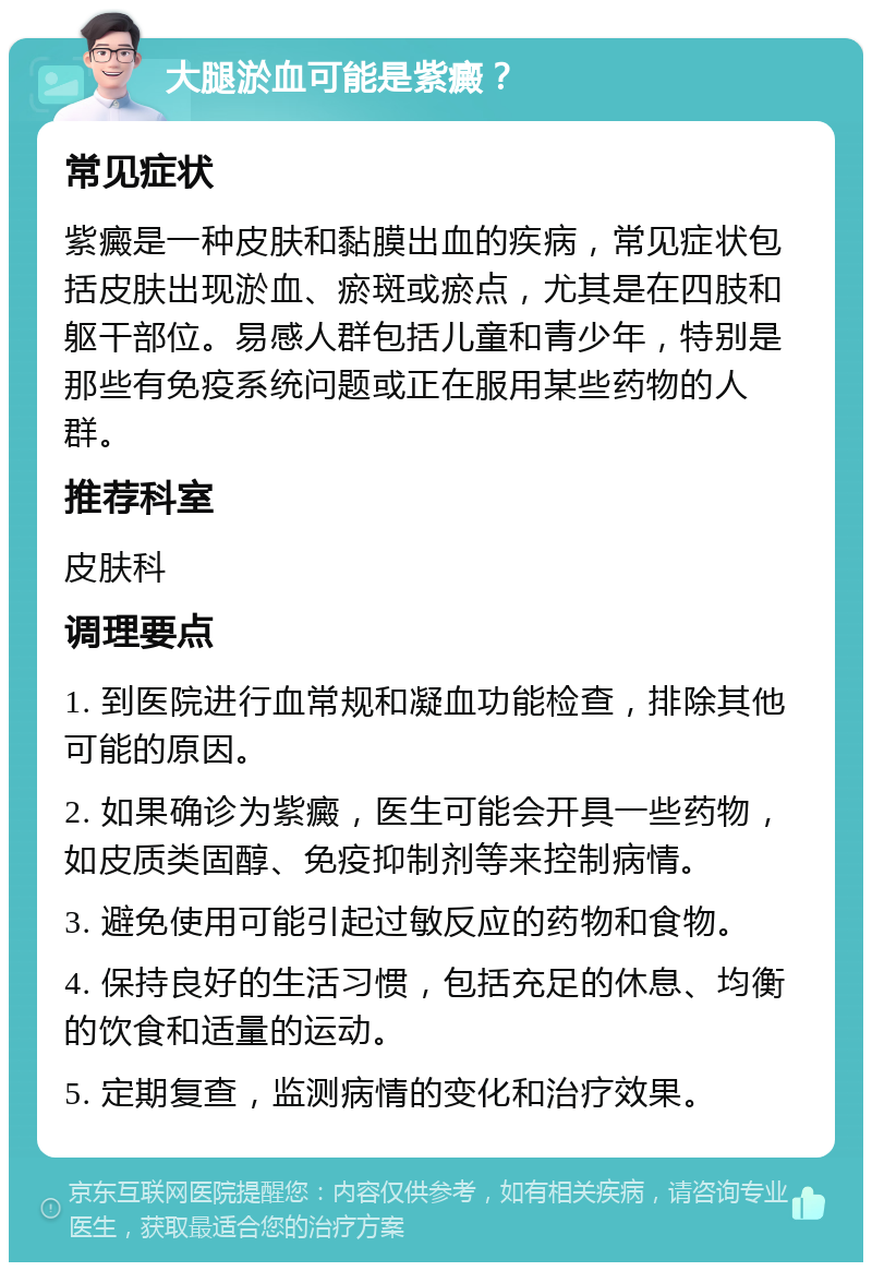 大腿淤血可能是紫癜？ 常见症状 紫癜是一种皮肤和黏膜出血的疾病，常见症状包括皮肤出现淤血、瘀斑或瘀点，尤其是在四肢和躯干部位。易感人群包括儿童和青少年，特别是那些有免疫系统问题或正在服用某些药物的人群。 推荐科室 皮肤科 调理要点 1. 到医院进行血常规和凝血功能检查，排除其他可能的原因。 2. 如果确诊为紫癜，医生可能会开具一些药物，如皮质类固醇、免疫抑制剂等来控制病情。 3. 避免使用可能引起过敏反应的药物和食物。 4. 保持良好的生活习惯，包括充足的休息、均衡的饮食和适量的运动。 5. 定期复查，监测病情的变化和治疗效果。