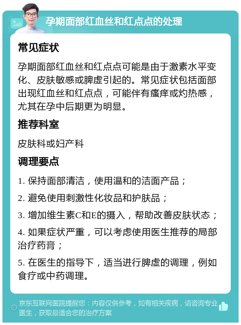 孕期面部红血丝和红点点的处理 常见症状 孕期面部红血丝和红点点可能是由于激素水平变化、皮肤敏感或脾虚引起的。常见症状包括面部出现红血丝和红点点，可能伴有瘙痒或灼热感，尤其在孕中后期更为明显。 推荐科室 皮肤科或妇产科 调理要点 1. 保持面部清洁，使用温和的洁面产品； 2. 避免使用刺激性化妆品和护肤品； 3. 增加维生素C和E的摄入，帮助改善皮肤状态； 4. 如果症状严重，可以考虑使用医生推荐的局部治疗药膏； 5. 在医生的指导下，适当进行脾虚的调理，例如食疗或中药调理。