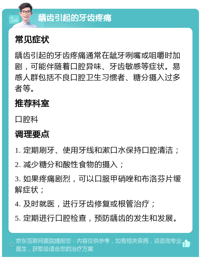 龋齿引起的牙齿疼痛 常见症状 龋齿引起的牙齿疼痛通常在龇牙咧嘴或咀嚼时加剧，可能伴随着口腔异味、牙齿敏感等症状。易感人群包括不良口腔卫生习惯者、糖分摄入过多者等。 推荐科室 口腔科 调理要点 1. 定期刷牙、使用牙线和漱口水保持口腔清洁； 2. 减少糖分和酸性食物的摄入； 3. 如果疼痛剧烈，可以口服甲硝唑和布洛芬片缓解症状； 4. 及时就医，进行牙齿修复或根管治疗； 5. 定期进行口腔检查，预防龋齿的发生和发展。