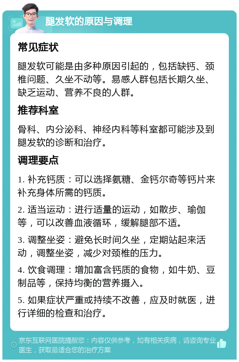 腿发软的原因与调理 常见症状 腿发软可能是由多种原因引起的，包括缺钙、颈椎问题、久坐不动等。易感人群包括长期久坐、缺乏运动、营养不良的人群。 推荐科室 骨科、内分泌科、神经内科等科室都可能涉及到腿发软的诊断和治疗。 调理要点 1. 补充钙质：可以选择氨糖、金钙尔奇等钙片来补充身体所需的钙质。 2. 适当运动：进行适量的运动，如散步、瑜伽等，可以改善血液循环，缓解腿部不适。 3. 调整坐姿：避免长时间久坐，定期站起来活动，调整坐姿，减少对颈椎的压力。 4. 饮食调理：增加富含钙质的食物，如牛奶、豆制品等，保持均衡的营养摄入。 5. 如果症状严重或持续不改善，应及时就医，进行详细的检查和治疗。