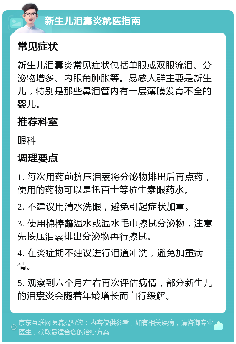 新生儿泪囊炎就医指南 常见症状 新生儿泪囊炎常见症状包括单眼或双眼流泪、分泌物增多、内眼角肿胀等。易感人群主要是新生儿，特别是那些鼻泪管内有一层薄膜发育不全的婴儿。 推荐科室 眼科 调理要点 1. 每次用药前挤压泪囊将分泌物排出后再点药，使用的药物可以是托百士等抗生素眼药水。 2. 不建议用清水洗眼，避免引起症状加重。 3. 使用棉棒蘸温水或温水毛巾擦拭分泌物，注意先按压泪囊排出分泌物再行擦拭。 4. 在炎症期不建议进行泪道冲洗，避免加重病情。 5. 观察到六个月左右再次评估病情，部分新生儿的泪囊炎会随着年龄增长而自行缓解。