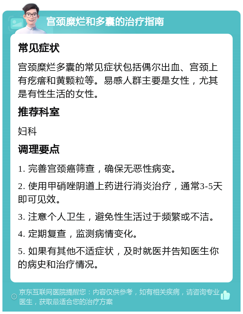 宫颈糜烂和多囊的治疗指南 常见症状 宫颈糜烂多囊的常见症状包括偶尔出血、宫颈上有疙瘩和黄颗粒等。易感人群主要是女性，尤其是有性生活的女性。 推荐科室 妇科 调理要点 1. 完善宫颈癌筛查，确保无恶性病变。 2. 使用甲硝唑阴道上药进行消炎治疗，通常3-5天即可见效。 3. 注意个人卫生，避免性生活过于频繁或不洁。 4. 定期复查，监测病情变化。 5. 如果有其他不适症状，及时就医并告知医生你的病史和治疗情况。