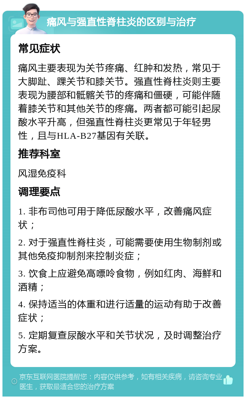 痛风与强直性脊柱炎的区别与治疗 常见症状 痛风主要表现为关节疼痛、红肿和发热，常见于大脚趾、踝关节和膝关节。强直性脊柱炎则主要表现为腰部和骶髂关节的疼痛和僵硬，可能伴随着膝关节和其他关节的疼痛。两者都可能引起尿酸水平升高，但强直性脊柱炎更常见于年轻男性，且与HLA-B27基因有关联。 推荐科室 风湿免疫科 调理要点 1. 非布司他可用于降低尿酸水平，改善痛风症状； 2. 对于强直性脊柱炎，可能需要使用生物制剂或其他免疫抑制剂来控制炎症； 3. 饮食上应避免高嘌呤食物，例如红肉、海鲜和酒精； 4. 保持适当的体重和进行适量的运动有助于改善症状； 5. 定期复查尿酸水平和关节状况，及时调整治疗方案。