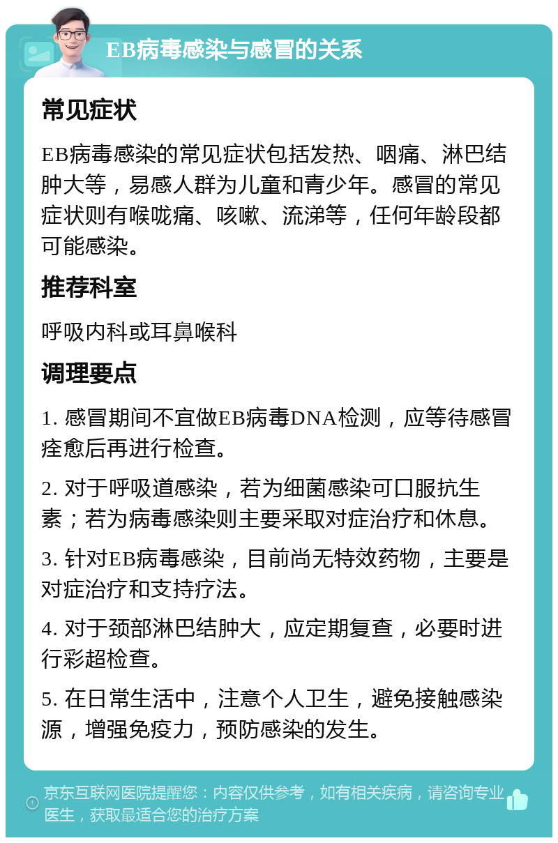 EB病毒感染与感冒的关系 常见症状 EB病毒感染的常见症状包括发热、咽痛、淋巴结肿大等，易感人群为儿童和青少年。感冒的常见症状则有喉咙痛、咳嗽、流涕等，任何年龄段都可能感染。 推荐科室 呼吸内科或耳鼻喉科 调理要点 1. 感冒期间不宜做EB病毒DNA检测，应等待感冒痊愈后再进行检查。 2. 对于呼吸道感染，若为细菌感染可口服抗生素；若为病毒感染则主要采取对症治疗和休息。 3. 针对EB病毒感染，目前尚无特效药物，主要是对症治疗和支持疗法。 4. 对于颈部淋巴结肿大，应定期复查，必要时进行彩超检查。 5. 在日常生活中，注意个人卫生，避免接触感染源，增强免疫力，预防感染的发生。