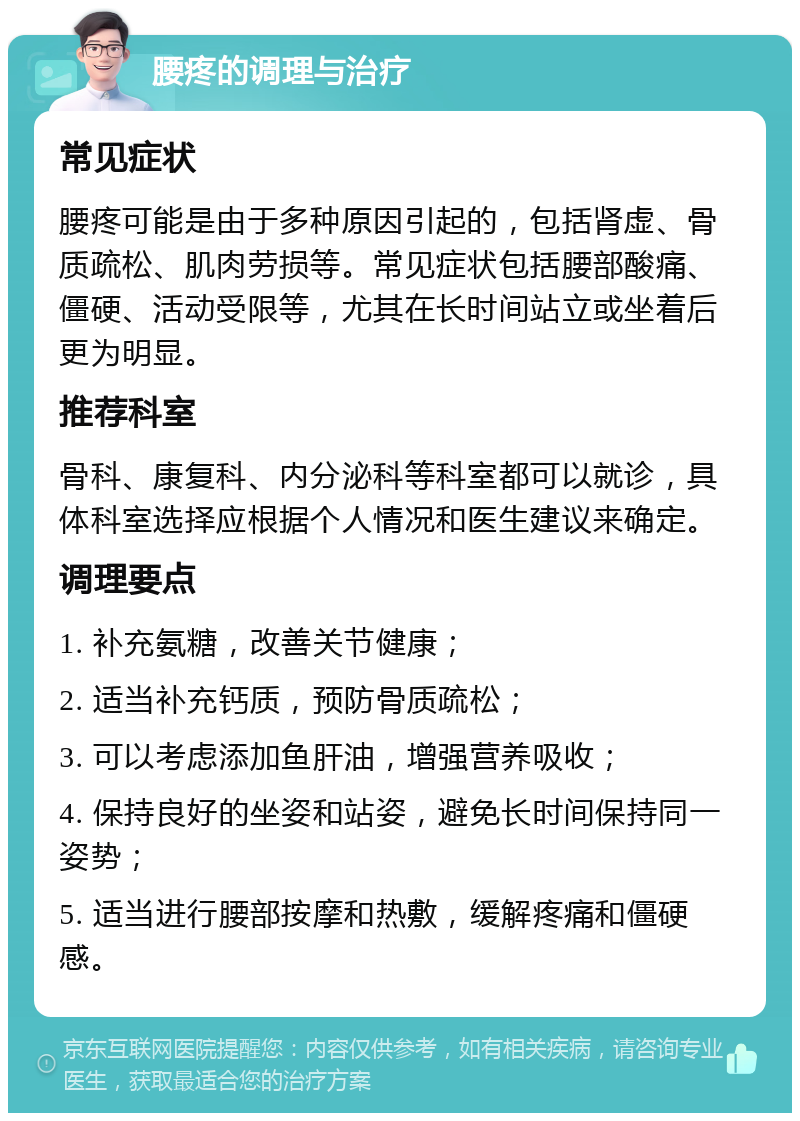 腰疼的调理与治疗 常见症状 腰疼可能是由于多种原因引起的，包括肾虚、骨质疏松、肌肉劳损等。常见症状包括腰部酸痛、僵硬、活动受限等，尤其在长时间站立或坐着后更为明显。 推荐科室 骨科、康复科、内分泌科等科室都可以就诊，具体科室选择应根据个人情况和医生建议来确定。 调理要点 1. 补充氨糖，改善关节健康； 2. 适当补充钙质，预防骨质疏松； 3. 可以考虑添加鱼肝油，增强营养吸收； 4. 保持良好的坐姿和站姿，避免长时间保持同一姿势； 5. 适当进行腰部按摩和热敷，缓解疼痛和僵硬感。