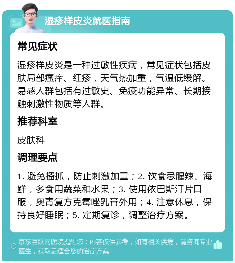 湿疹样皮炎就医指南 常见症状 湿疹样皮炎是一种过敏性疾病，常见症状包括皮肤局部瘙痒、红疹，天气热加重，气温低缓解。易感人群包括有过敏史、免疫功能异常、长期接触刺激性物质等人群。 推荐科室 皮肤科 调理要点 1. 避免搔抓，防止刺激加重；2. 饮食忌腥辣、海鲜，多食用蔬菜和水果；3. 使用依巴斯汀片口服，奥青复方克霉唑乳膏外用；4. 注意休息，保持良好睡眠；5. 定期复诊，调整治疗方案。