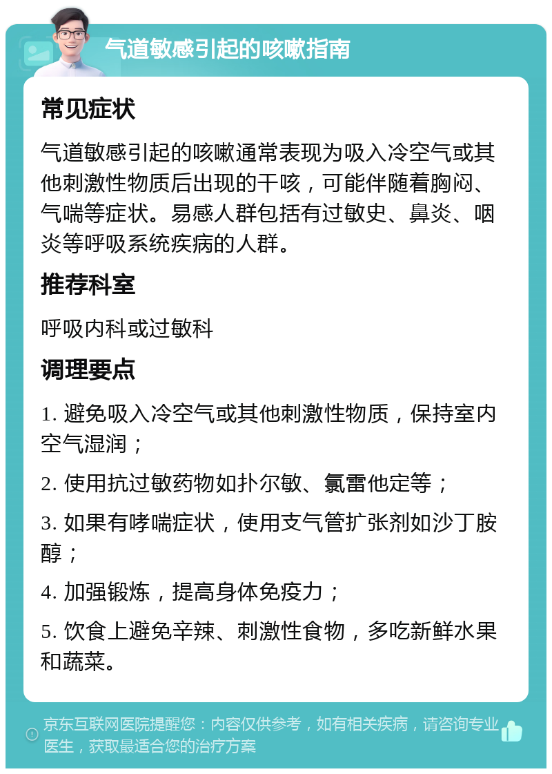 气道敏感引起的咳嗽指南 常见症状 气道敏感引起的咳嗽通常表现为吸入冷空气或其他刺激性物质后出现的干咳，可能伴随着胸闷、气喘等症状。易感人群包括有过敏史、鼻炎、咽炎等呼吸系统疾病的人群。 推荐科室 呼吸内科或过敏科 调理要点 1. 避免吸入冷空气或其他刺激性物质，保持室内空气湿润； 2. 使用抗过敏药物如扑尔敏、氯雷他定等； 3. 如果有哮喘症状，使用支气管扩张剂如沙丁胺醇； 4. 加强锻炼，提高身体免疫力； 5. 饮食上避免辛辣、刺激性食物，多吃新鲜水果和蔬菜。