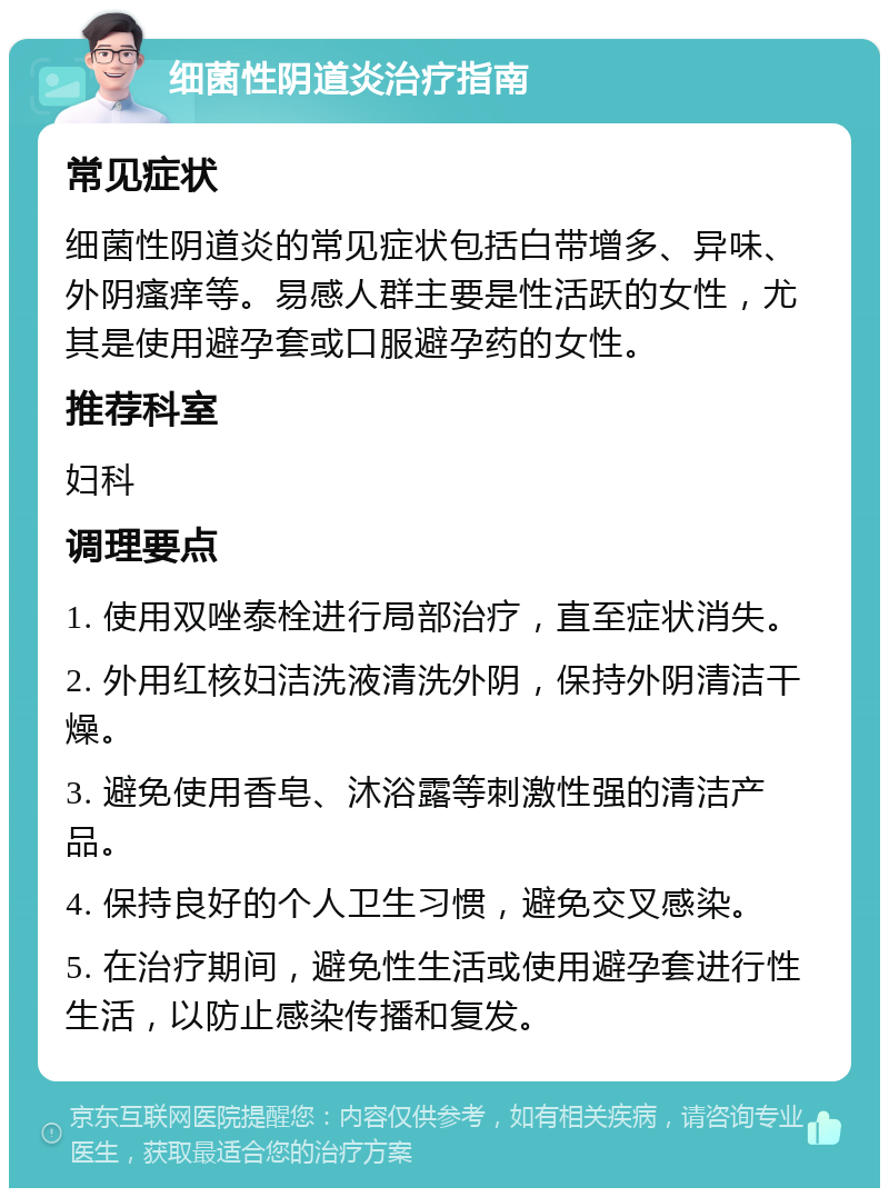 细菌性阴道炎治疗指南 常见症状 细菌性阴道炎的常见症状包括白带增多、异味、外阴瘙痒等。易感人群主要是性活跃的女性，尤其是使用避孕套或口服避孕药的女性。 推荐科室 妇科 调理要点 1. 使用双唑泰栓进行局部治疗，直至症状消失。 2. 外用红核妇洁洗液清洗外阴，保持外阴清洁干燥。 3. 避免使用香皂、沐浴露等刺激性强的清洁产品。 4. 保持良好的个人卫生习惯，避免交叉感染。 5. 在治疗期间，避免性生活或使用避孕套进行性生活，以防止感染传播和复发。