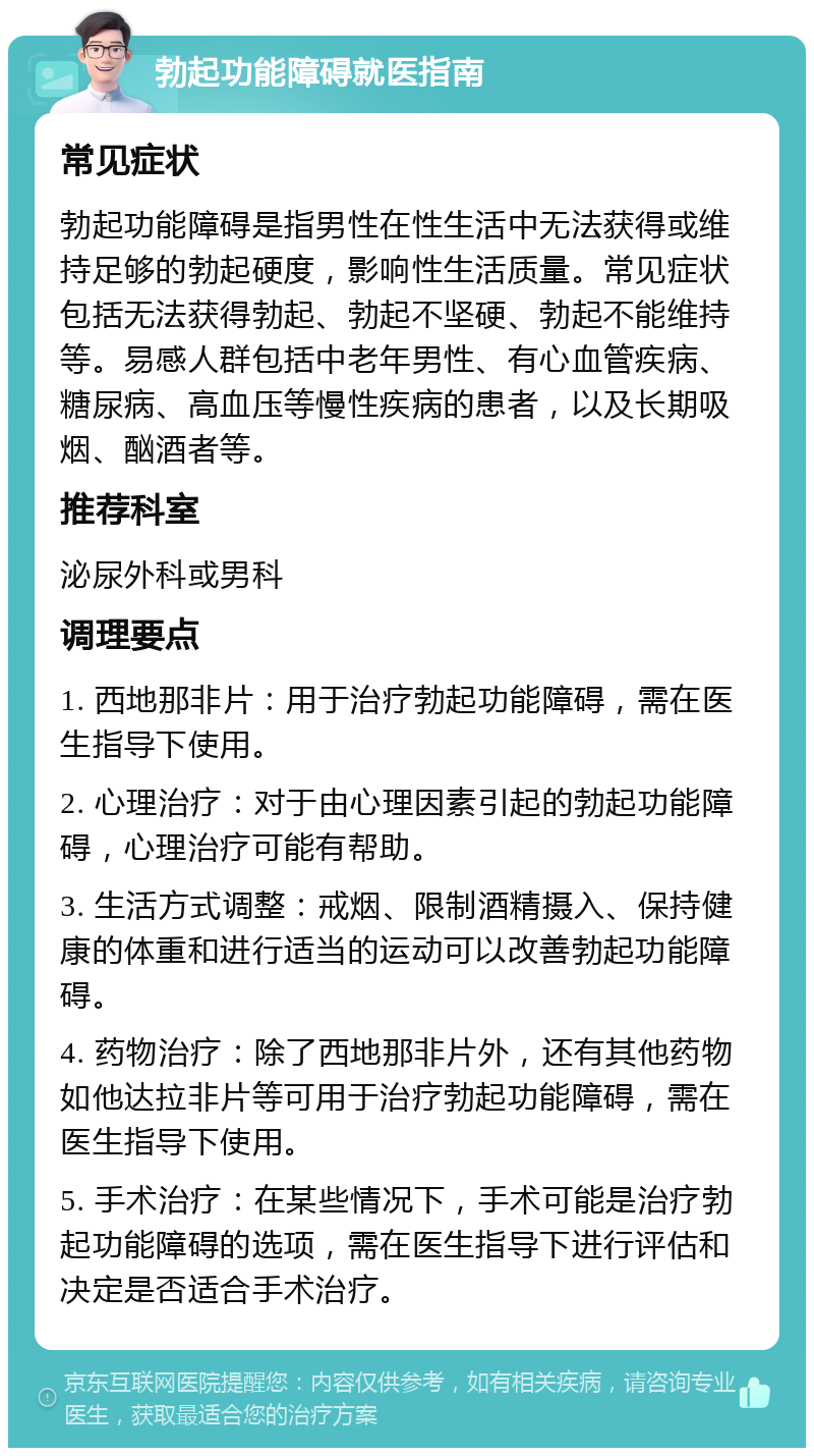 勃起功能障碍就医指南 常见症状 勃起功能障碍是指男性在性生活中无法获得或维持足够的勃起硬度，影响性生活质量。常见症状包括无法获得勃起、勃起不坚硬、勃起不能维持等。易感人群包括中老年男性、有心血管疾病、糖尿病、高血压等慢性疾病的患者，以及长期吸烟、酗酒者等。 推荐科室 泌尿外科或男科 调理要点 1. 西地那非片：用于治疗勃起功能障碍，需在医生指导下使用。 2. 心理治疗：对于由心理因素引起的勃起功能障碍，心理治疗可能有帮助。 3. 生活方式调整：戒烟、限制酒精摄入、保持健康的体重和进行适当的运动可以改善勃起功能障碍。 4. 药物治疗：除了西地那非片外，还有其他药物如他达拉非片等可用于治疗勃起功能障碍，需在医生指导下使用。 5. 手术治疗：在某些情况下，手术可能是治疗勃起功能障碍的选项，需在医生指导下进行评估和决定是否适合手术治疗。