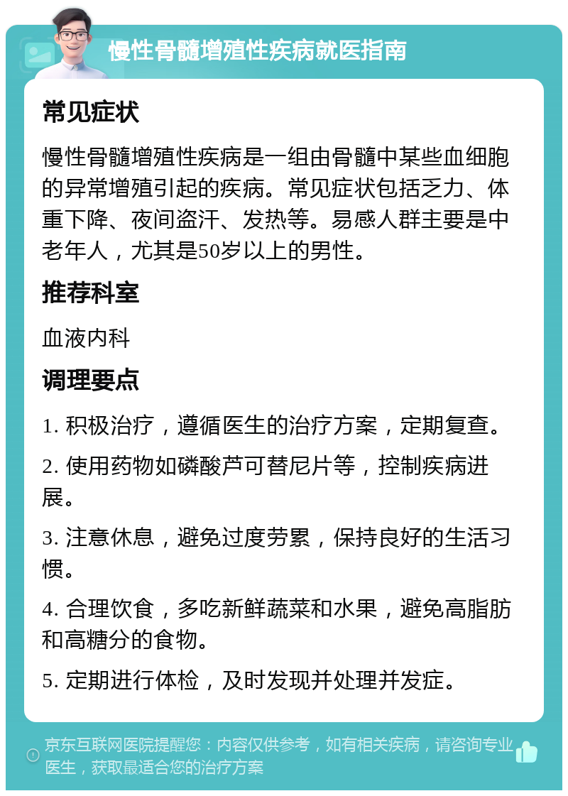 慢性骨髓增殖性疾病就医指南 常见症状 慢性骨髓增殖性疾病是一组由骨髓中某些血细胞的异常增殖引起的疾病。常见症状包括乏力、体重下降、夜间盗汗、发热等。易感人群主要是中老年人，尤其是50岁以上的男性。 推荐科室 血液内科 调理要点 1. 积极治疗，遵循医生的治疗方案，定期复查。 2. 使用药物如磷酸芦可替尼片等，控制疾病进展。 3. 注意休息，避免过度劳累，保持良好的生活习惯。 4. 合理饮食，多吃新鲜蔬菜和水果，避免高脂肪和高糖分的食物。 5. 定期进行体检，及时发现并处理并发症。