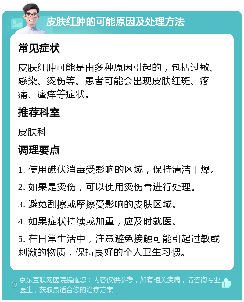 皮肤红肿的可能原因及处理方法 常见症状 皮肤红肿可能是由多种原因引起的，包括过敏、感染、烫伤等。患者可能会出现皮肤红斑、疼痛、瘙痒等症状。 推荐科室 皮肤科 调理要点 1. 使用碘伏消毒受影响的区域，保持清洁干燥。 2. 如果是烫伤，可以使用烫伤膏进行处理。 3. 避免刮擦或摩擦受影响的皮肤区域。 4. 如果症状持续或加重，应及时就医。 5. 在日常生活中，注意避免接触可能引起过敏或刺激的物质，保持良好的个人卫生习惯。