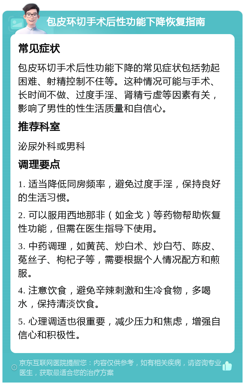 包皮环切手术后性功能下降恢复指南 常见症状 包皮环切手术后性功能下降的常见症状包括勃起困难、射精控制不住等。这种情况可能与手术、长时间不做、过度手淫、肾精亏虚等因素有关，影响了男性的性生活质量和自信心。 推荐科室 泌尿外科或男科 调理要点 1. 适当降低同房频率，避免过度手淫，保持良好的生活习惯。 2. 可以服用西地那非（如金戈）等药物帮助恢复性功能，但需在医生指导下使用。 3. 中药调理，如黄芪、炒白术、炒白芍、陈皮、菟丝子、枸杞子等，需要根据个人情况配方和煎服。 4. 注意饮食，避免辛辣刺激和生冷食物，多喝水，保持清淡饮食。 5. 心理调适也很重要，减少压力和焦虑，增强自信心和积极性。