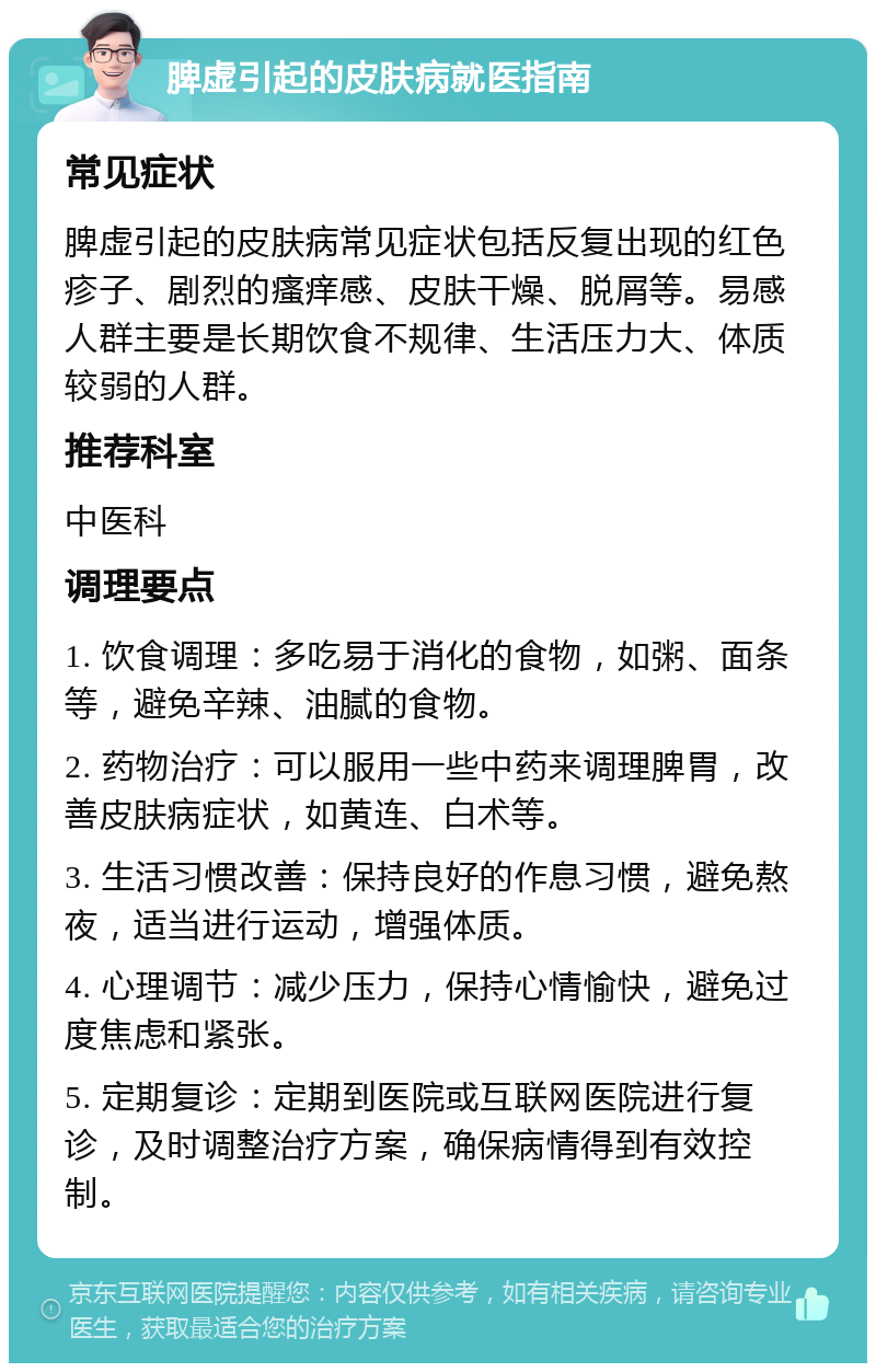 脾虚引起的皮肤病就医指南 常见症状 脾虚引起的皮肤病常见症状包括反复出现的红色疹子、剧烈的瘙痒感、皮肤干燥、脱屑等。易感人群主要是长期饮食不规律、生活压力大、体质较弱的人群。 推荐科室 中医科 调理要点 1. 饮食调理：多吃易于消化的食物，如粥、面条等，避免辛辣、油腻的食物。 2. 药物治疗：可以服用一些中药来调理脾胃，改善皮肤病症状，如黄连、白术等。 3. 生活习惯改善：保持良好的作息习惯，避免熬夜，适当进行运动，增强体质。 4. 心理调节：减少压力，保持心情愉快，避免过度焦虑和紧张。 5. 定期复诊：定期到医院或互联网医院进行复诊，及时调整治疗方案，确保病情得到有效控制。