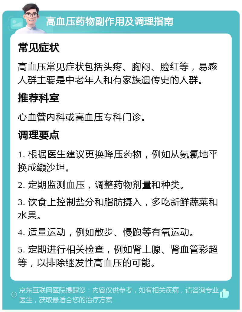 高血压药物副作用及调理指南 常见症状 高血压常见症状包括头疼、胸闷、脸红等，易感人群主要是中老年人和有家族遗传史的人群。 推荐科室 心血管内科或高血压专科门诊。 调理要点 1. 根据医生建议更换降压药物，例如从氨氯地平换成纈沙坦。 2. 定期监测血压，调整药物剂量和种类。 3. 饮食上控制盐分和脂肪摄入，多吃新鲜蔬菜和水果。 4. 适量运动，例如散步、慢跑等有氧运动。 5. 定期进行相关检查，例如肾上腺、肾血管彩超等，以排除继发性高血压的可能。