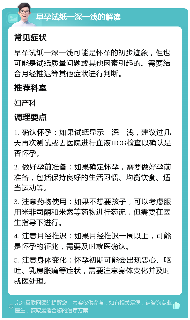 早孕试纸一深一浅的解读 常见症状 早孕试纸一深一浅可能是怀孕的初步迹象，但也可能是试纸质量问题或其他因素引起的。需要结合月经推迟等其他症状进行判断。 推荐科室 妇产科 调理要点 1. 确认怀孕：如果试纸显示一深一浅，建议过几天再次测试或去医院进行血液HCG检查以确认是否怀孕。 2. 做好孕前准备：如果确定怀孕，需要做好孕前准备，包括保持良好的生活习惯、均衡饮食、适当运动等。 3. 注意药物使用：如果不想要孩子，可以考虑服用米非司酮和米索等药物进行药流，但需要在医生指导下进行。 4. 注意月经推迟：如果月经推迟一周以上，可能是怀孕的征兆，需要及时就医确认。 5. 注意身体变化：怀孕初期可能会出现恶心、呕吐、乳房胀痛等症状，需要注意身体变化并及时就医处理。