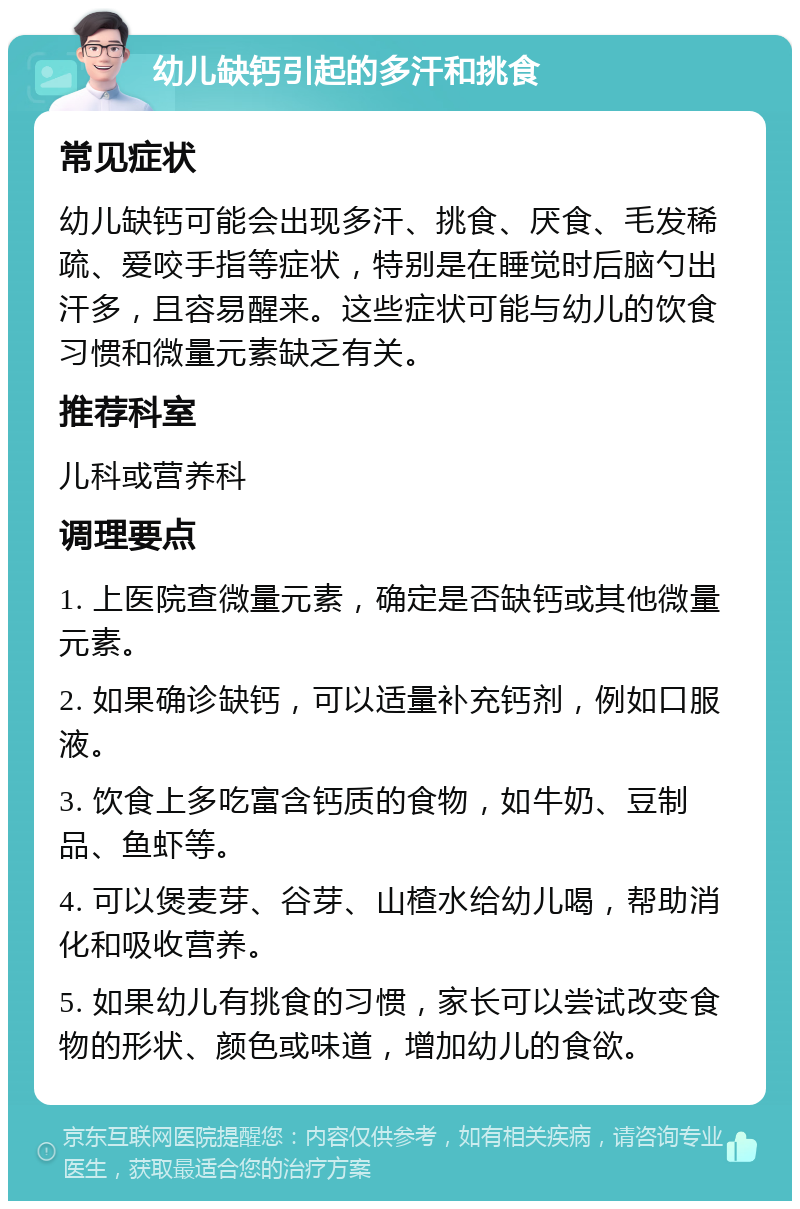 幼儿缺钙引起的多汗和挑食 常见症状 幼儿缺钙可能会出现多汗、挑食、厌食、毛发稀疏、爱咬手指等症状，特别是在睡觉时后脑勺出汗多，且容易醒来。这些症状可能与幼儿的饮食习惯和微量元素缺乏有关。 推荐科室 儿科或营养科 调理要点 1. 上医院查微量元素，确定是否缺钙或其他微量元素。 2. 如果确诊缺钙，可以适量补充钙剂，例如口服液。 3. 饮食上多吃富含钙质的食物，如牛奶、豆制品、鱼虾等。 4. 可以煲麦芽、谷芽、山楂水给幼儿喝，帮助消化和吸收营养。 5. 如果幼儿有挑食的习惯，家长可以尝试改变食物的形状、颜色或味道，增加幼儿的食欲。