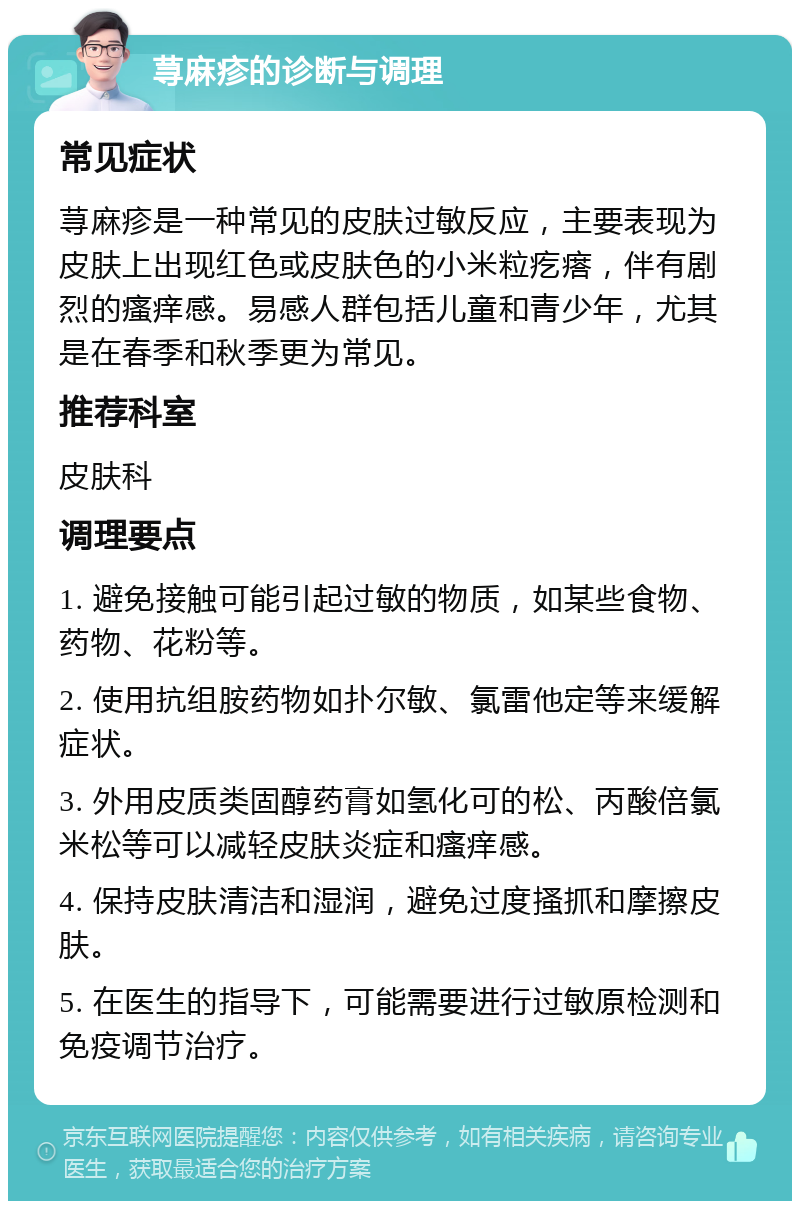 荨麻疹的诊断与调理 常见症状 荨麻疹是一种常见的皮肤过敏反应，主要表现为皮肤上出现红色或皮肤色的小米粒疙瘩，伴有剧烈的瘙痒感。易感人群包括儿童和青少年，尤其是在春季和秋季更为常见。 推荐科室 皮肤科 调理要点 1. 避免接触可能引起过敏的物质，如某些食物、药物、花粉等。 2. 使用抗组胺药物如扑尔敏、氯雷他定等来缓解症状。 3. 外用皮质类固醇药膏如氢化可的松、丙酸倍氯米松等可以减轻皮肤炎症和瘙痒感。 4. 保持皮肤清洁和湿润，避免过度搔抓和摩擦皮肤。 5. 在医生的指导下，可能需要进行过敏原检测和免疫调节治疗。